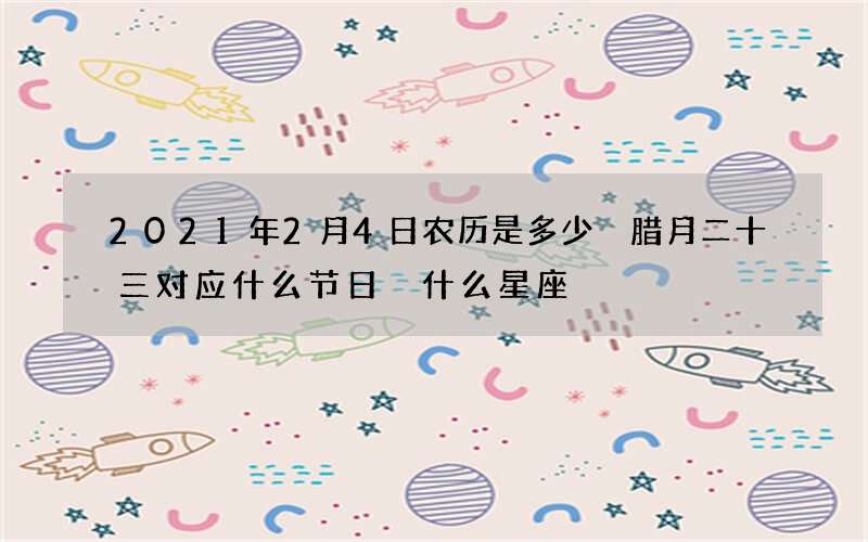 2021年2月4日农历是多少 腊月二十三对应什么节日 什么星座
